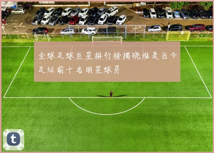 全球足球巨星排行榜揭晓谁是当今足坛前十名明星球员