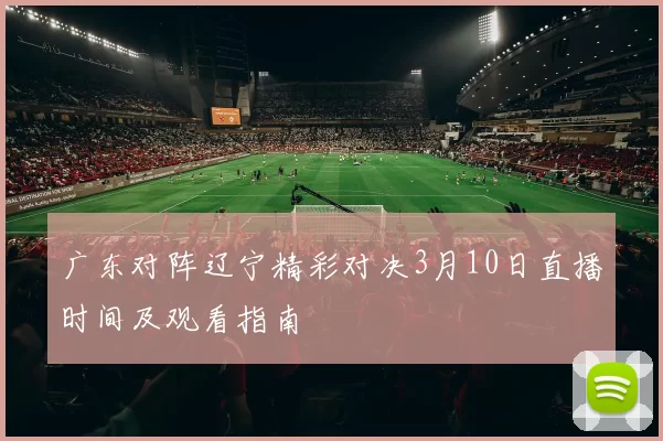 广东对阵辽宁精彩对决3月10日直播时间及观看指南