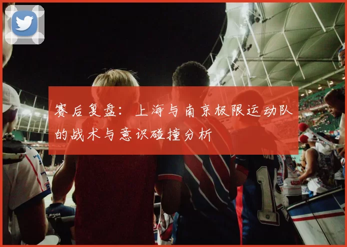赛后复盘：上海与南京极限运动队的战术与意识碰撞分析