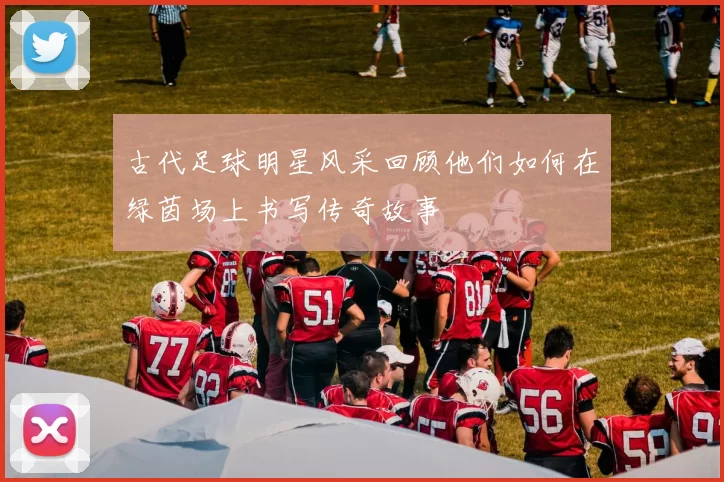 古代足球明星风采回顾他们如何在绿茵场上书写传奇故事