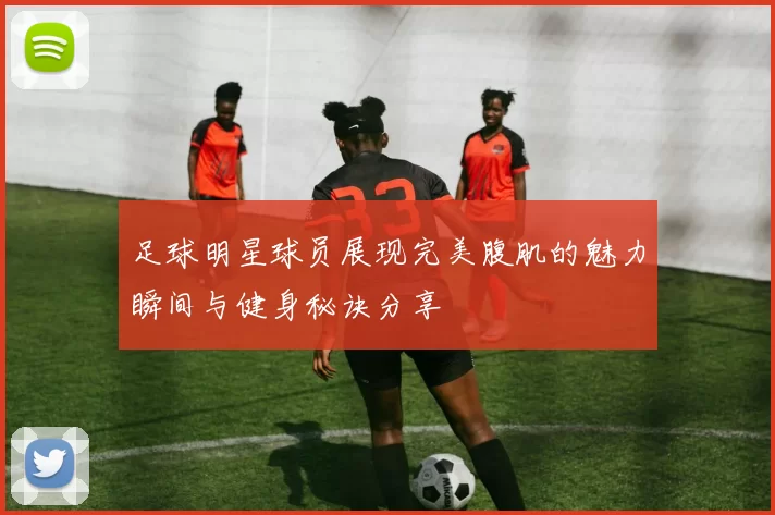 足球明星球员展现完美腹肌的魅力瞬间与健身秘诀分享