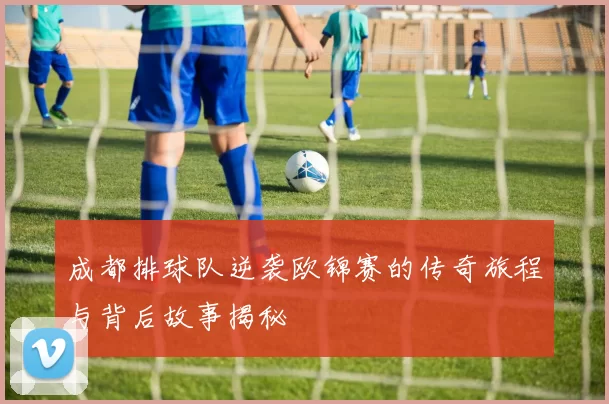 成都排球队逆袭欧锦赛的传奇旅程与背后故事揭秘