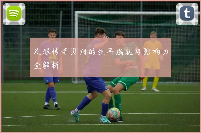 足球传奇贝利的生平成就与影响力全解析