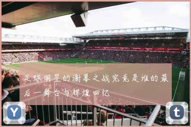 足球明星的谢幕之战究竟是谁的最后一舞台与辉煌回忆
