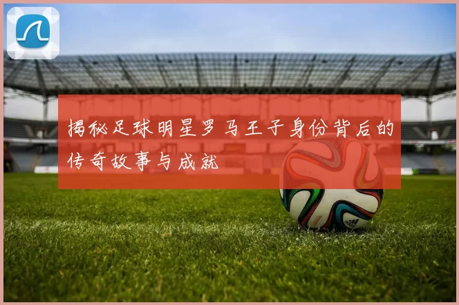 揭秘足球明星罗马王子身份背后的传奇故事与成就
