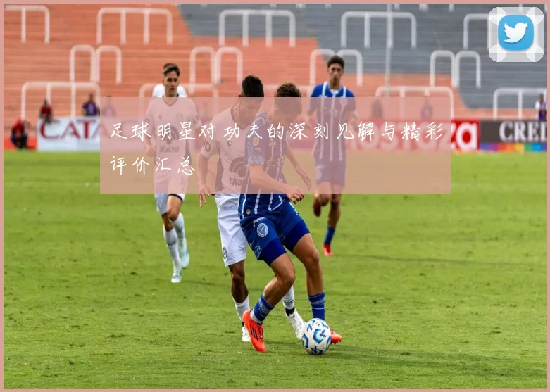 足球明星对功夫的深刻见解与精彩评价汇总
