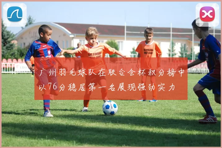 广州羽毛球队在联合会杯积分榜中以76分稳居第一名展现强劲实力