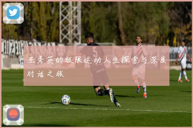 王秀英的极限运动人生探索与深度对话之旅