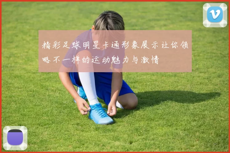 精彩足球明星卡通形象展示让你领略不一样的运动魅力与激情