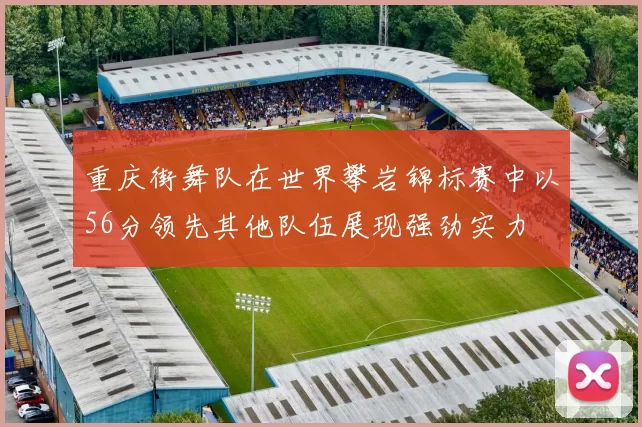 重庆街舞队在世界攀岩锦标赛中以56分领先其他队伍展现强劲实力