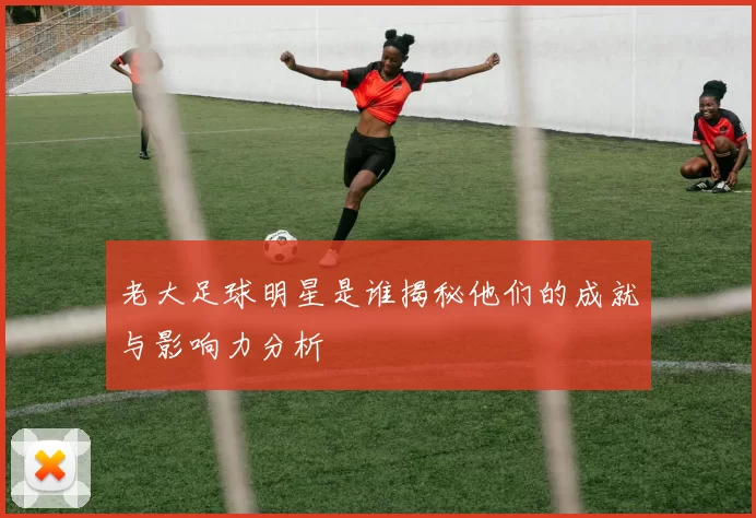 老大足球明星是谁揭秘他们的成就与影响力分析