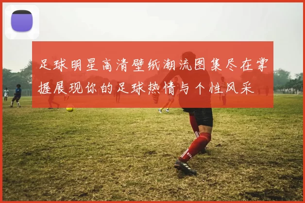 足球明星高清壁纸潮流图集尽在掌握展现你的足球热情与个性风采
