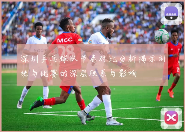 深圳乒乓球队节奏对比分析揭示训练与比赛的深层联系与影响
