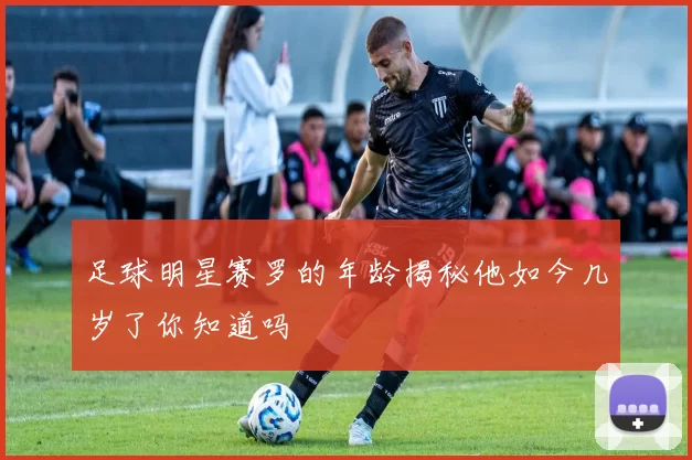 足球明星赛罗的年龄揭秘他如今几岁了你知道吗