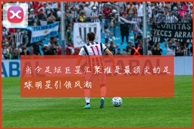 当今足坛巨星汇聚谁是最顶尖的足球明星引领风潮