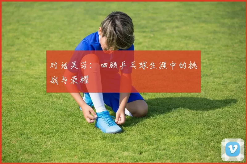 对话吴芳：回顾乒乓球生涯中的挑战与荣耀
