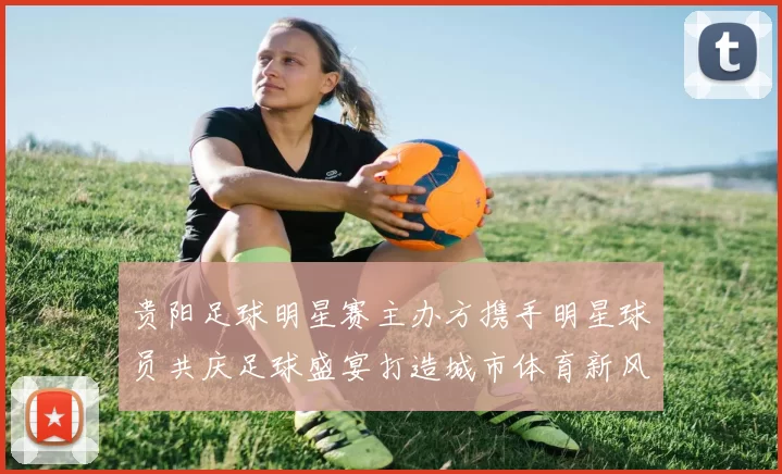 贵阳足球明星赛主办方携手明星球员共庆足球盛宴打造城市体育新风尚