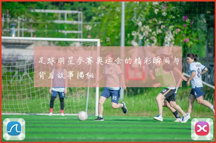 足球明星参赛奥运会的精彩瞬间与背后故事揭秘