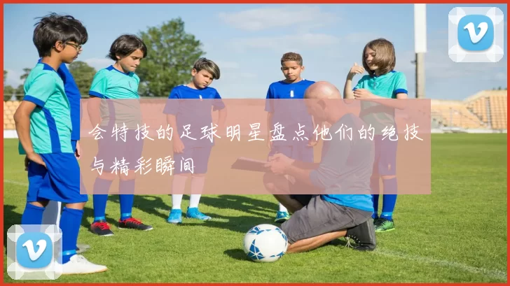 会特技的足球明星盘点他们的绝技与精彩瞬间
