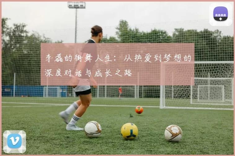 李磊的街舞人生：从热爱到梦想的深度对话与成长之路