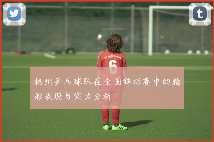杭州乒乓球队在全国锦标赛中的精彩表现与实力分析
