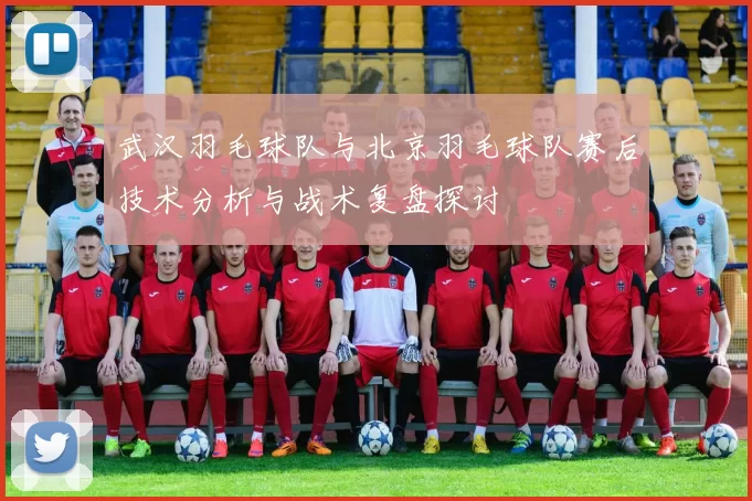 武汉羽毛球队与北京羽毛球队赛后技术分析与战术复盘探讨