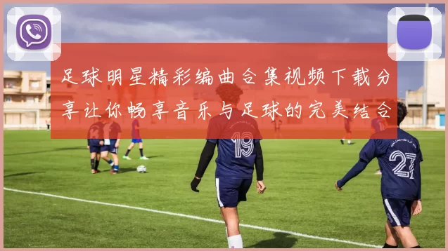 足球明星精彩编曲合集视频下载分享让你畅享音乐与足球的完美结合