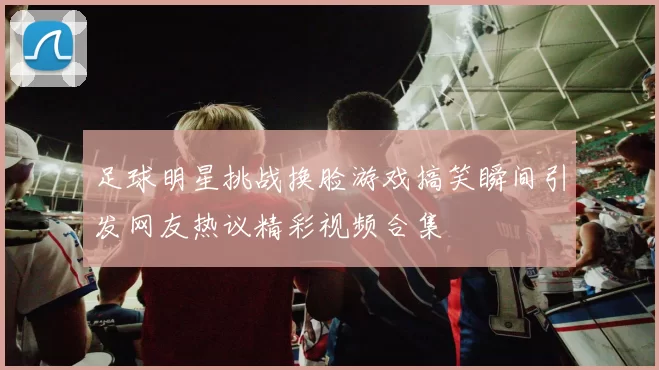 足球明星挑战换脸游戏搞笑瞬间引发网友热议精彩视频合集