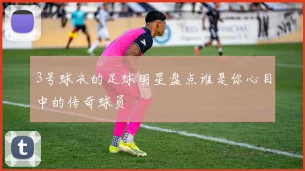 3号球衣的足球明星盘点谁是你心目中的传奇球员