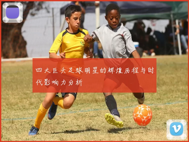 四大巨头足球明星的辉煌历程与时代影响力分析