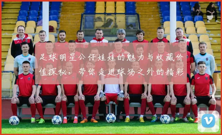 足球明星公仔娃娃的魅力与收藏价值探秘，带你走进球场之外的精彩世界