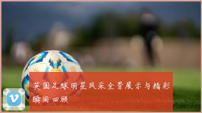 英国足球明星风采全景展示与精彩瞬间回顾
