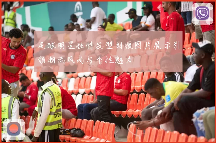 足球明星独特发型刻痕图片展示引领潮流风尚与个性魅力