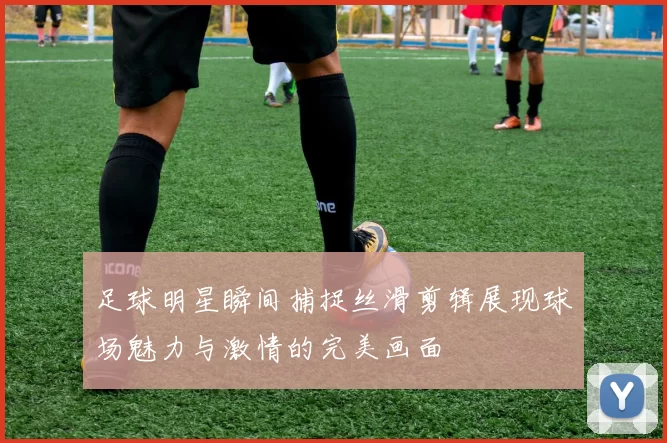 足球明星瞬间捕捉丝滑剪辑展现球场魅力与激情的完美画面
