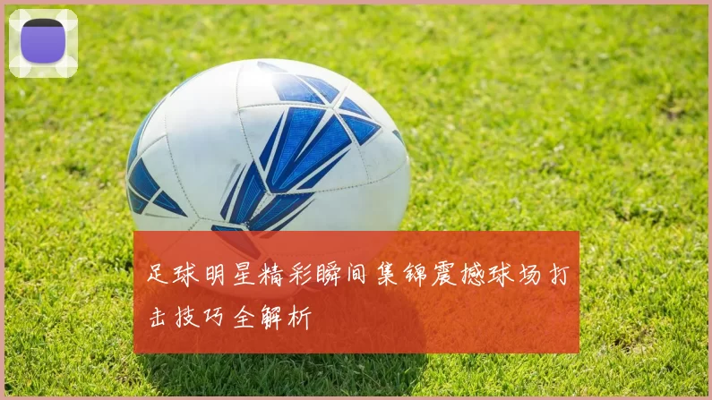 足球明星精彩瞬间集锦震撼球场打击技巧全解析
