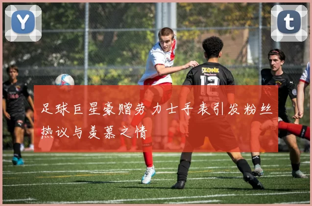 足球巨星豪赠劳力士手表引发粉丝热议与羡慕之情