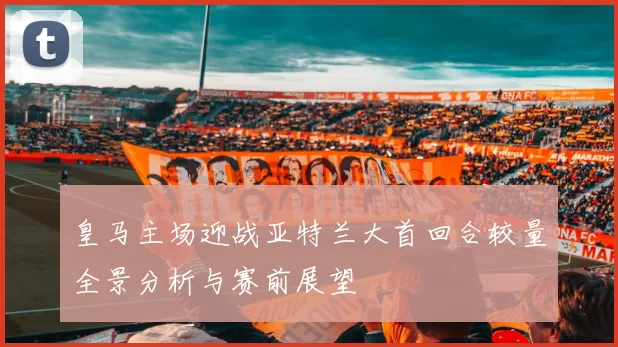 皇马主场迎战亚特兰大首回合较量全景分析与赛前展望