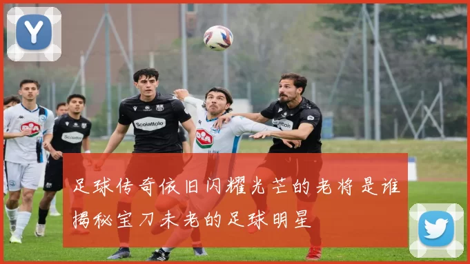 足球传奇依旧闪耀光芒的老将是谁揭秘宝刀未老的足球明星