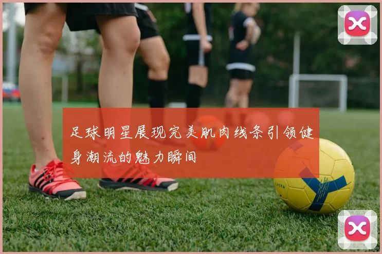 足球明星展现完美肌肉线条引领健身潮流的魅力瞬间