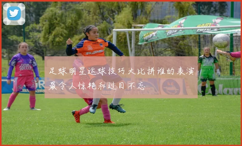 足球明星运球技巧大比拼谁的表演最令人惊艳和过目不忘