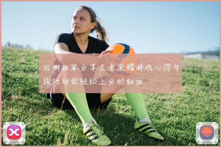 刘娜独家分享王者荣耀游戏心得与技巧助你轻松上分的秘诀