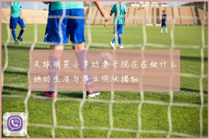 足球明星小罗的妻子现在在做什么她的生活与事业现状揭秘