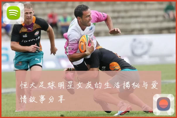 恒大足球明星女友的生活揭秘与爱情故事分享