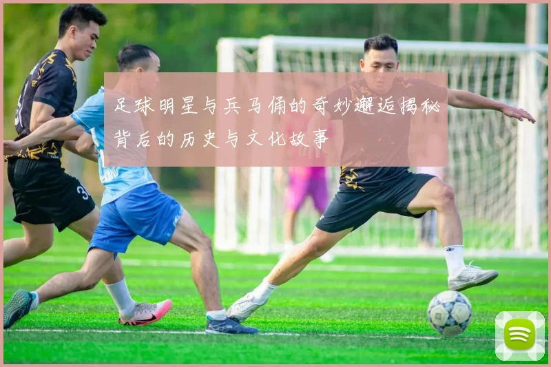 足球明星与兵马俑的奇妙邂逅揭秘背后的历史与文化故事