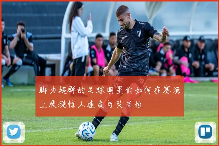 脚力超群的足球明星们如何在赛场上展现惊人速度与灵活性