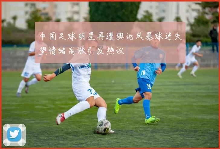 中国足球明星再遭舆论风暴球迷失望情绪高涨引发热议