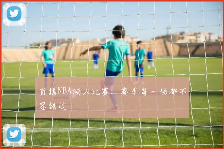 直播NBA湖人比赛：赛季每一场都不容错过