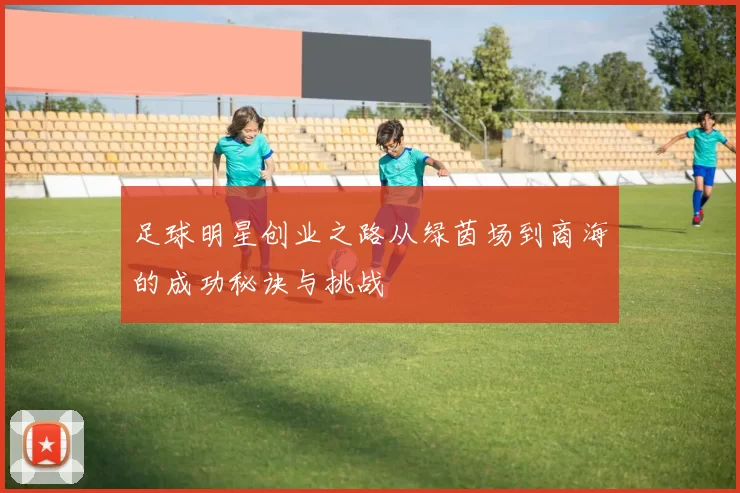 足球明星创业之路从绿茵场到商海的成功秘诀与挑战