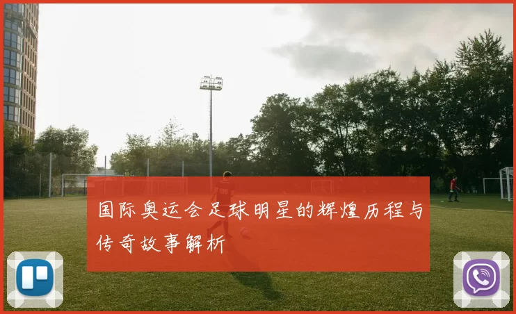 国际奥运会足球明星的辉煌历程与传奇故事解析