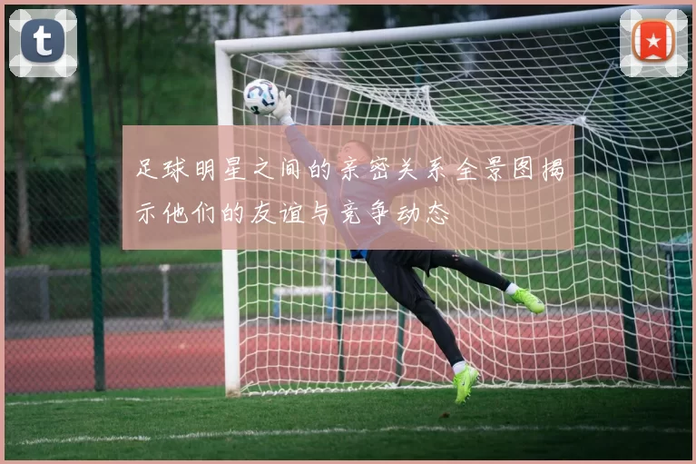 足球明星之间的亲密关系全景图揭示他们的友谊与竞争动态